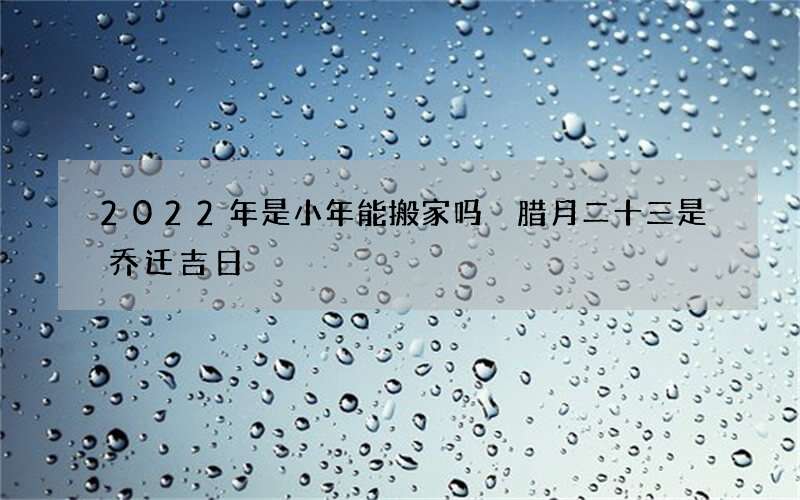 2022年是小年能搬家吗 腊月二十三是乔迁吉日
